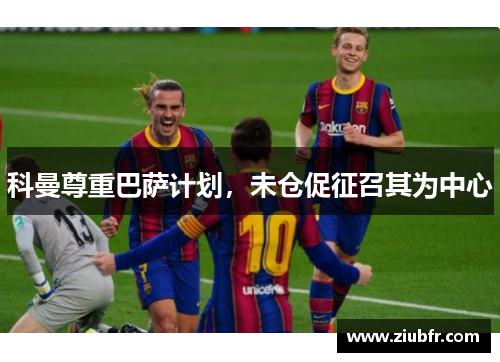 科曼尊重巴萨计划，未仓促征召其为中心